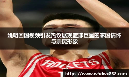 姚明回国视频引发热议展现篮球巨星的家国情怀与亲民形象