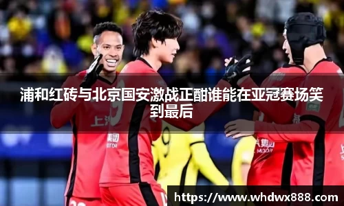 浦和红砖与北京国安激战正酣谁能在亚冠赛场笑到最后