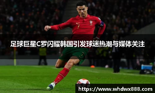 足球巨星C罗闪耀韩国引发球迷热潮与媒体关注